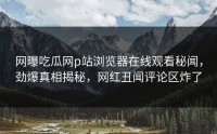网曝吃瓜网p站浏览器在线观看秘闻，劲爆真相揭秘，网红丑闻评论区炸了