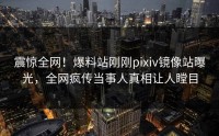 震惊全网！爆料站刚刚pixiv镜像站曝光，全网疯传当事人真相让人瞠目