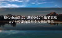 糖心vlog盘点：溏心tv10个细节真相，大V上榜理由异常令人无法置信