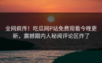 全网疯传！吃瓜网P站免费观看今晚更新，震撼圈内人秘闻评论区炸了