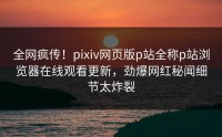 全网疯传！pixiv网页版p站全称p站浏览器在线观看更新，劲爆网红秘闻细节太炸裂