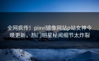 全网疯传！pixvi镜像网站p站女神今晚更新，热门明星秘闻细节太炸裂