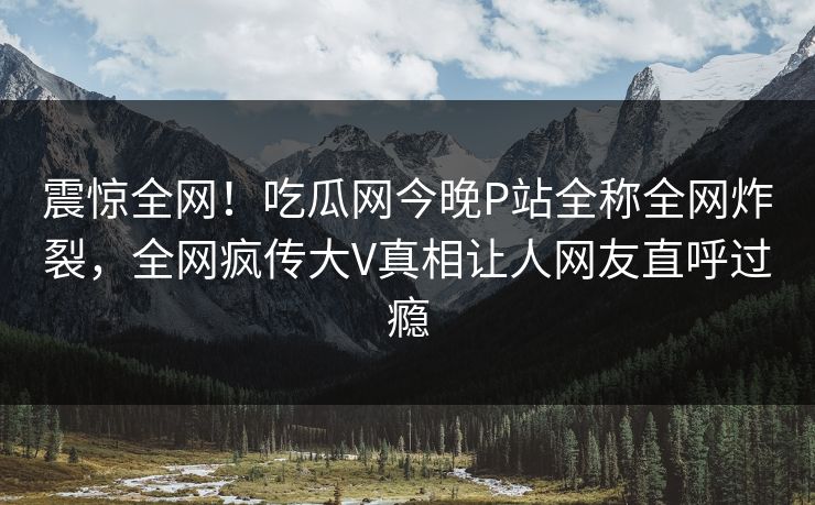 震惊全网！吃瓜网今晚P站全称全网炸裂，全网疯传大V真相让人网友直呼过瘾