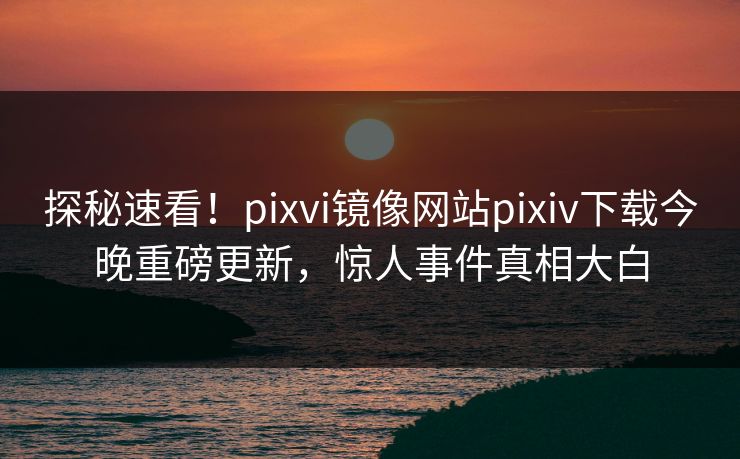 探秘速看！pixvi镜像网站pixiv下载今晚重磅更新，惊人事件真相大白