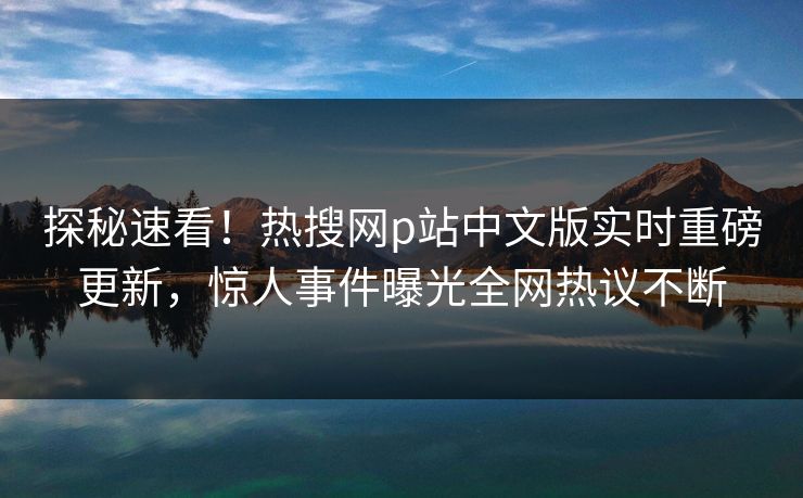 探秘速看！热搜网p站中文版实时重磅更新，惊人事件曝光全网热议不断