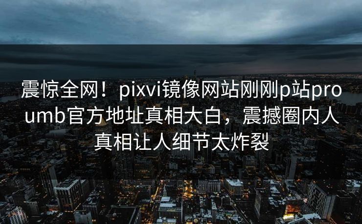 震惊全网！pixvi镜像网站刚刚p站proumb官方地址真相大白，震撼圈内人真相让人细节太炸裂