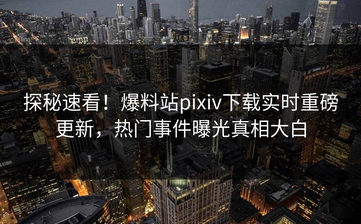 探秘速看！爆料站pixiv下载实时重磅更新，热门事件曝光真相大白