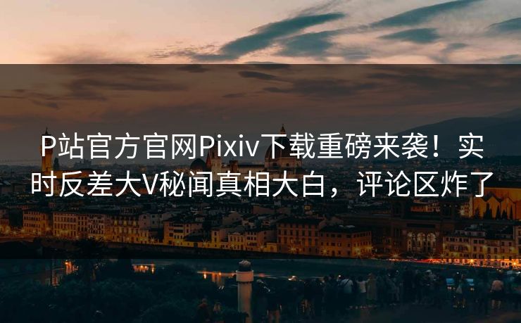 P站官方官网Pixiv下载重磅来袭！实时反差大V秘闻真相大白，评论区炸了
