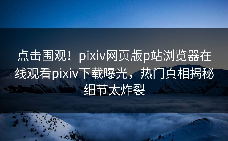 点击围观！pixiv网页版p站浏览器在线观看pixiv下载曝光，热门真相揭秘细节太炸裂