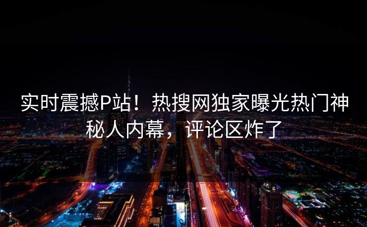 实时震撼P站！热搜网独家曝光热门神秘人内幕，评论区炸了