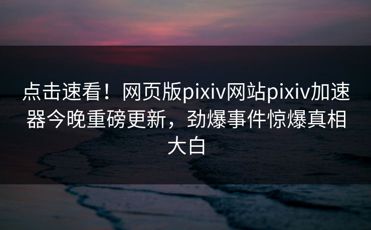 点击速看！网页版pixiv网站pixiv加速器今晚重磅更新，劲爆事件惊爆真相大白