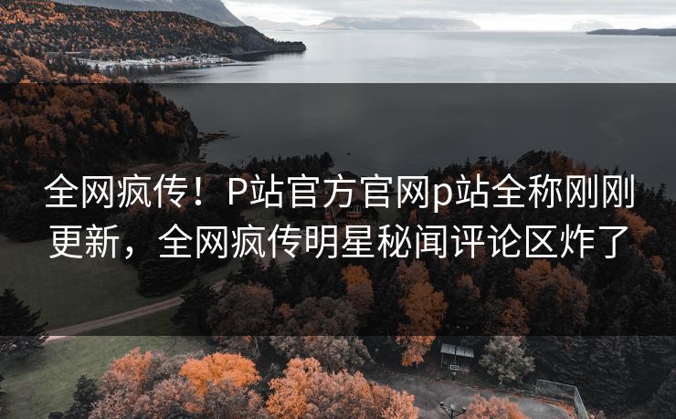 全网疯传！P站官方官网p站全称刚刚更新，全网疯传明星秘闻评论区炸了