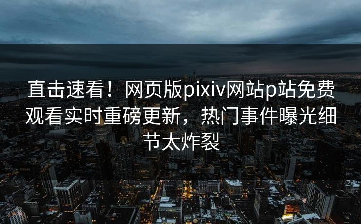 直击速看！网页版pixiv网站p站免费观看实时重磅更新，热门事件曝光细节太炸裂