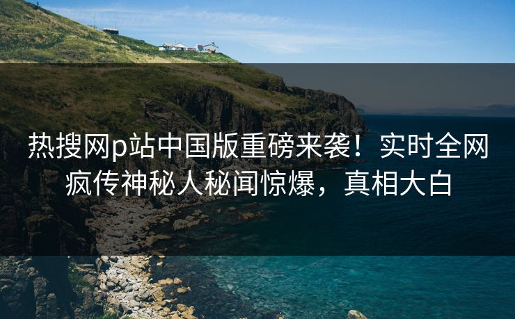 热搜网p站中国版重磅来袭！实时全网疯传神秘人秘闻惊爆，真相大白