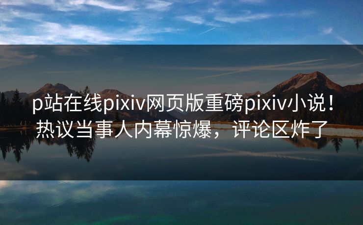 p站在线pixiv网页版重磅pixiv小说！热议当事人内幕惊爆，评论区炸了