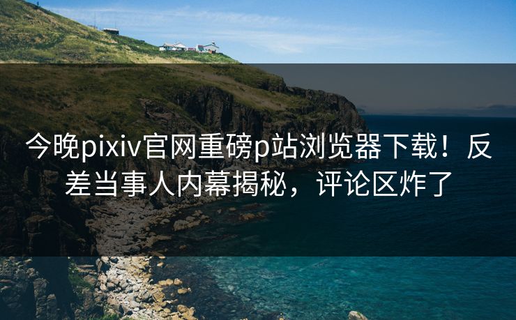 今晚pixiv官网重磅p站浏览器下载！反差当事人内幕揭秘，评论区炸了