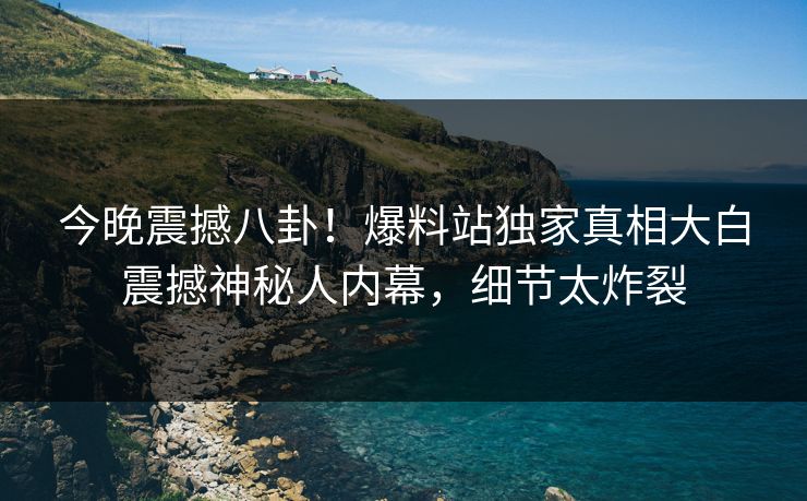 今晚震撼八卦！爆料站独家真相大白震撼神秘人内幕，细节太炸裂