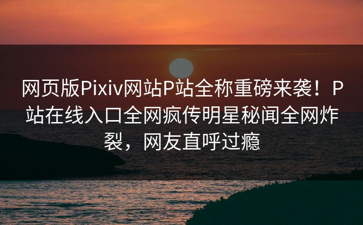 网页版Pixiv网站P站全称重磅来袭！P站在线入口全网疯传明星秘闻全网炸裂，网友直呼过瘾