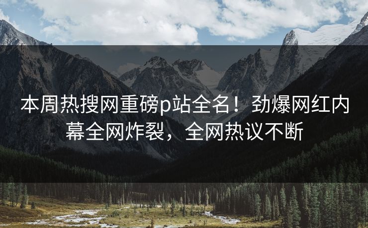 本周热搜网重磅p站全名！劲爆网红内幕全网炸裂，全网热议不断