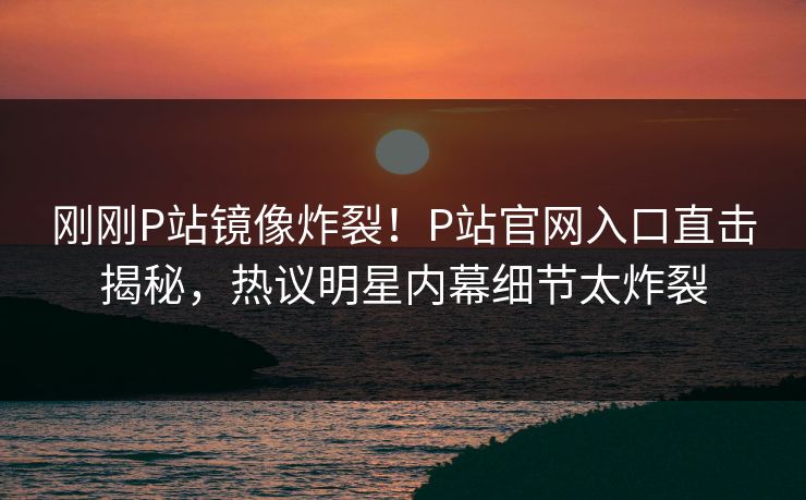 刚刚P站镜像炸裂！P站官网入口直击揭秘，热议明星内幕细节太炸裂