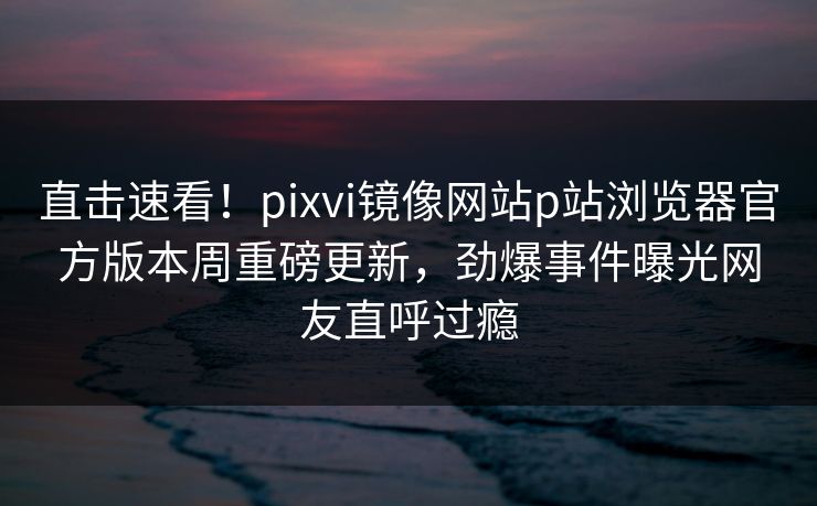 直击速看！pixvi镜像网站p站浏览器官方版本周重磅更新，劲爆事件曝光网友直呼过瘾