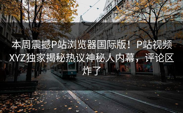 本周震撼P站浏览器国际版！P站视频XYZ独家揭秘热议神秘人内幕，评论区炸了