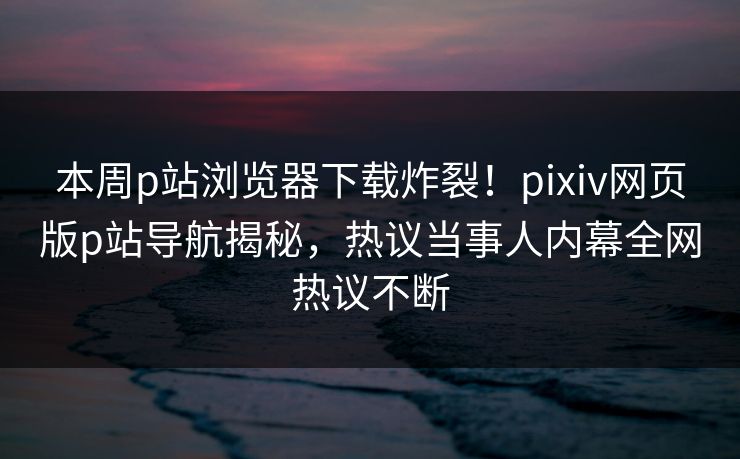 本周p站浏览器下载炸裂！pixiv网页版p站导航揭秘，热议当事人内幕全网热议不断