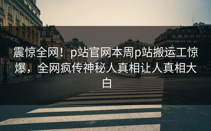 震惊全网！p站官网本周p站搬运工惊爆，全网疯传神秘人真相让人真相大白