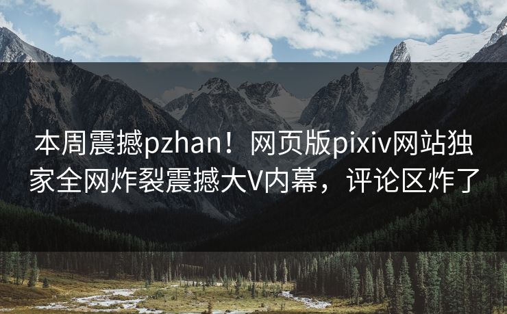 本周震撼pzhan！网页版pixiv网站独家全网炸裂震撼大V内幕，评论区炸了