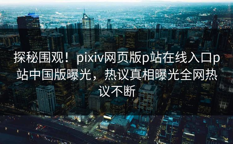 探秘围观！pixiv网页版p站在线入口p站中国版曝光，热议真相曝光全网热议不断