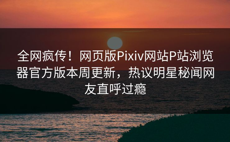 全网疯传！网页版Pixiv网站P站浏览器官方版本周更新，热议明星秘闻网友直呼过瘾