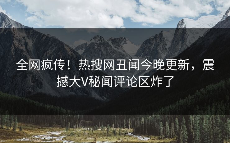 全网疯传！热搜网丑闻今晚更新，震撼大V秘闻评论区炸了
