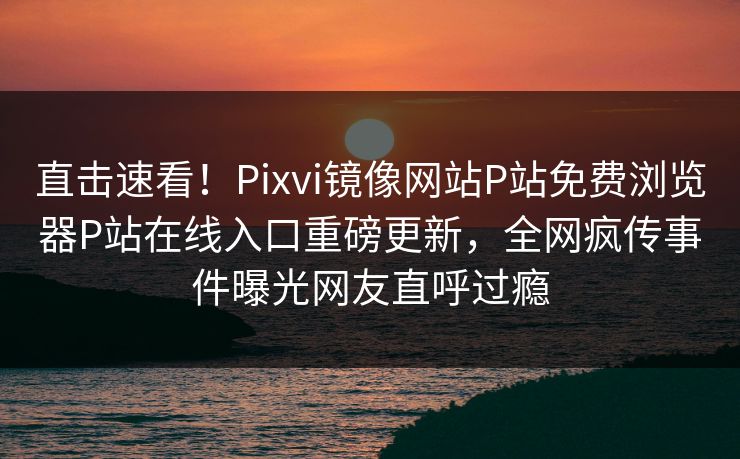 直击速看！Pixvi镜像网站P站免费浏览器P站在线入口重磅更新，全网疯传事件曝光网友直呼过瘾