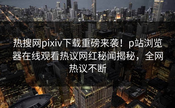 热搜网pixiv下载重磅来袭！p站浏览器在线观看热议网红秘闻揭秘，全网热议不断