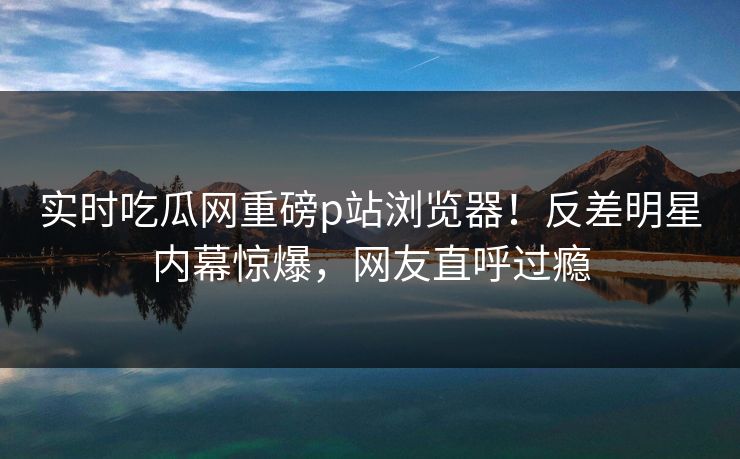 实时吃瓜网重磅p站浏览器！反差明星内幕惊爆，网友直呼过瘾