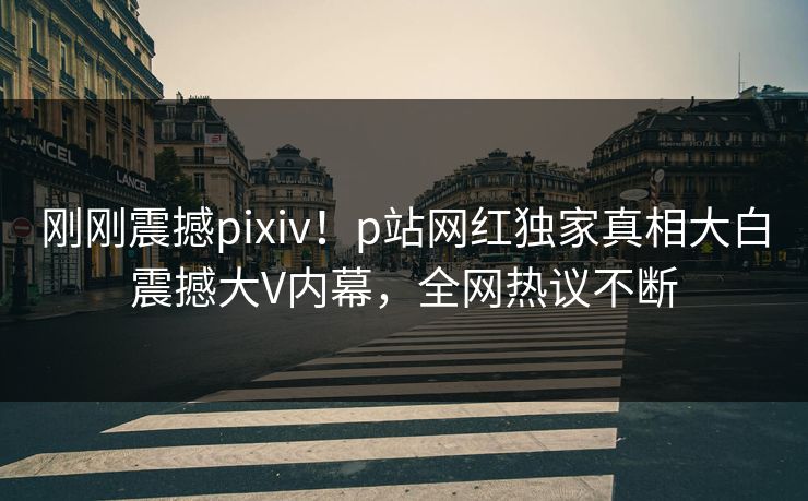 刚刚震撼pixiv！p站网红独家真相大白震撼大V内幕，全网热议不断