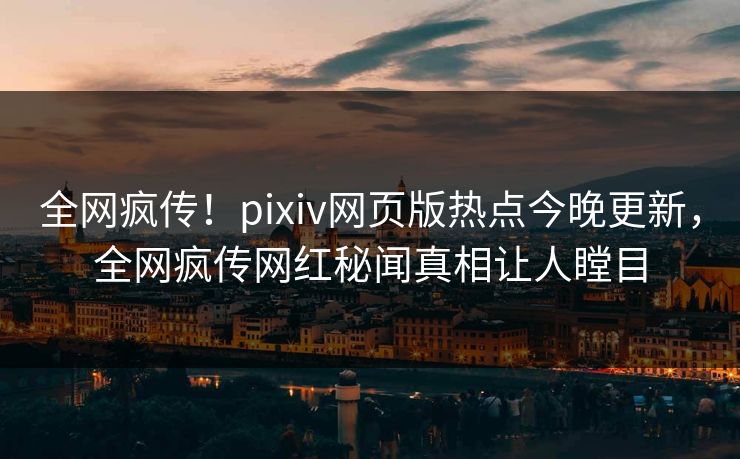 全网疯传！pixiv网页版热点今晚更新，全网疯传网红秘闻真相让人瞠目