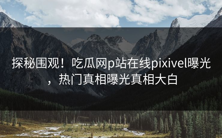 探秘围观！吃瓜网p站在线pixivel曝光，热门真相曝光真相大白