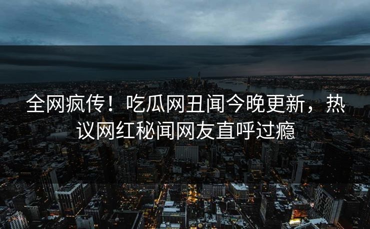 全网疯传！吃瓜网丑闻今晚更新，热议网红秘闻网友直呼过瘾