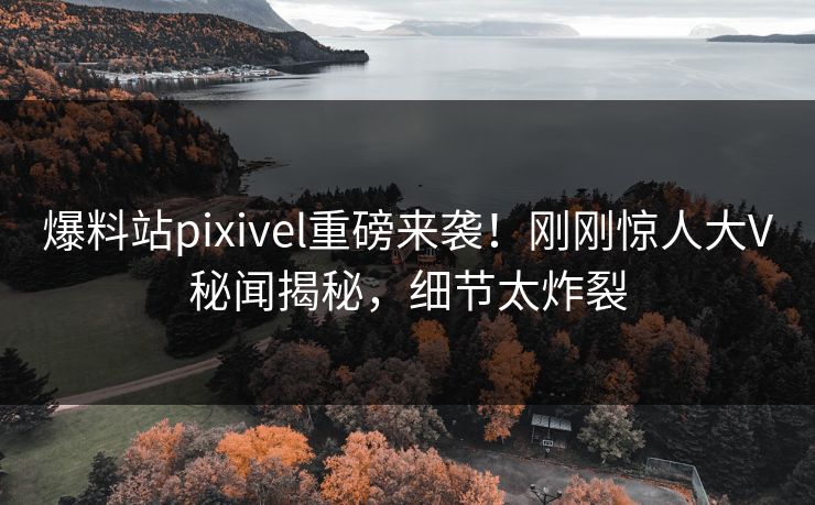 爆料站pixivel重磅来袭！刚刚惊人大V秘闻揭秘，细节太炸裂