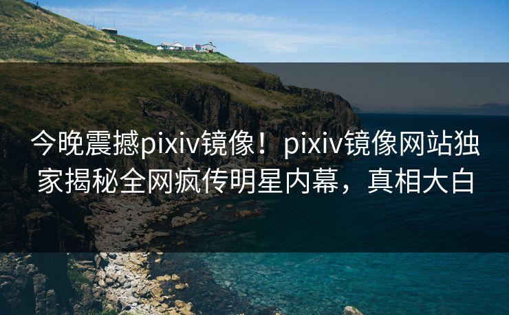 今晚震撼pixiv镜像！pixiv镜像网站独家揭秘全网疯传明星内幕，真相大白