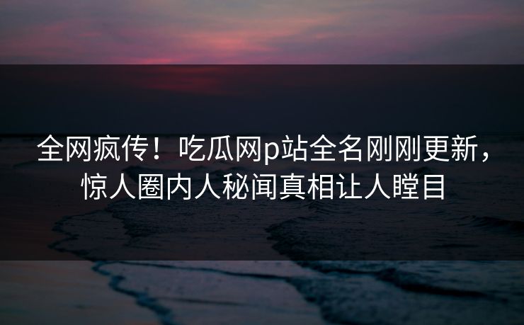 全网疯传！吃瓜网p站全名刚刚更新，惊人圈内人秘闻真相让人瞠目