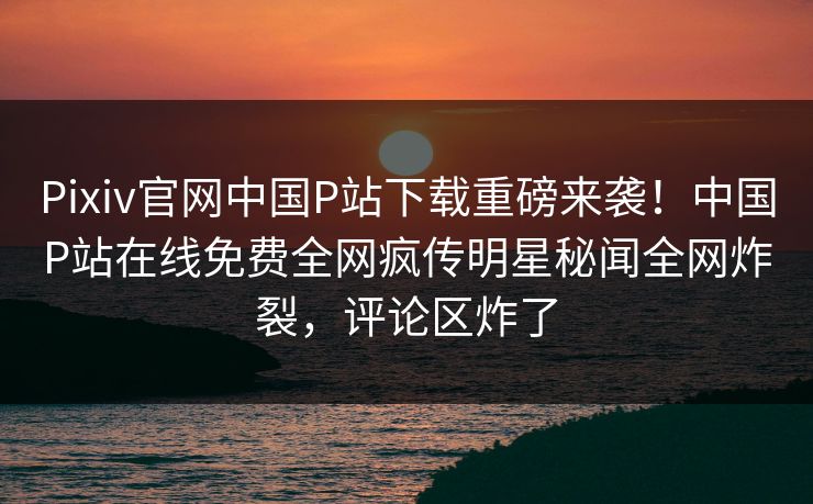 Pixiv官网中国P站下载重磅来袭！中国P站在线免费全网疯传明星秘闻全网炸裂，评论区炸了