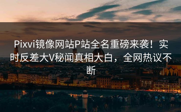 Pixvi镜像网站P站全名重磅来袭！实时反差大V秘闻真相大白，全网热议不断