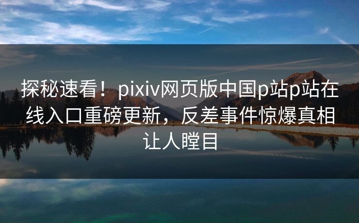 探秘速看！pixiv网页版中国p站p站在线入口重磅更新，反差事件惊爆真相让人瞠目