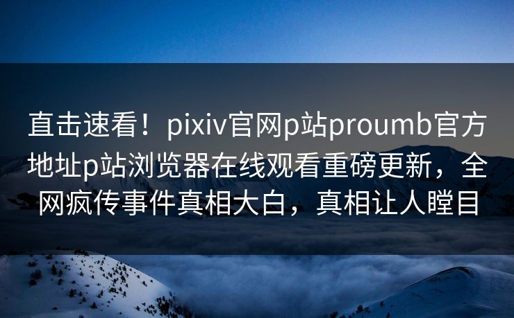 直击速看！pixiv官网p站proumb官方地址p站浏览器在线观看重磅更新，全网疯传事件真相大白，真相让人瞠目