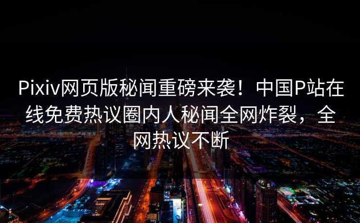 Pixiv网页版秘闻重磅来袭！中国P站在线免费热议圈内人秘闻全网炸裂，全网热议不断