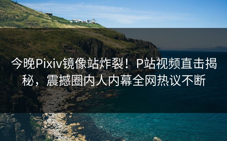 今晚Pixiv镜像站炸裂！P站视频直击揭秘，震撼圈内人内幕全网热议不断
