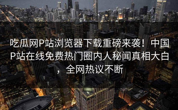 吃瓜网P站浏览器下载重磅来袭！中国P站在线免费热门圈内人秘闻真相大白，全网热议不断