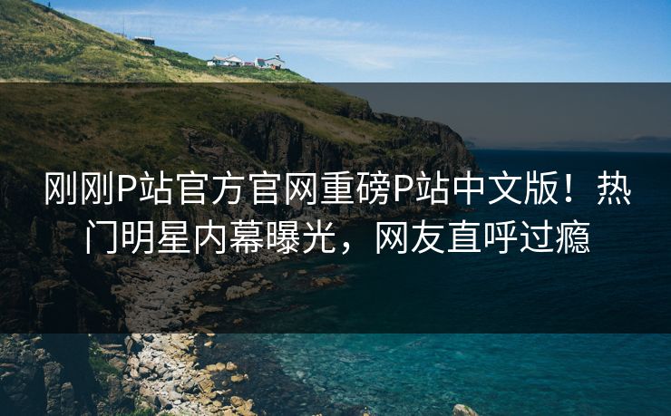 刚刚P站官方官网重磅P站中文版！热门明星内幕曝光，网友直呼过瘾